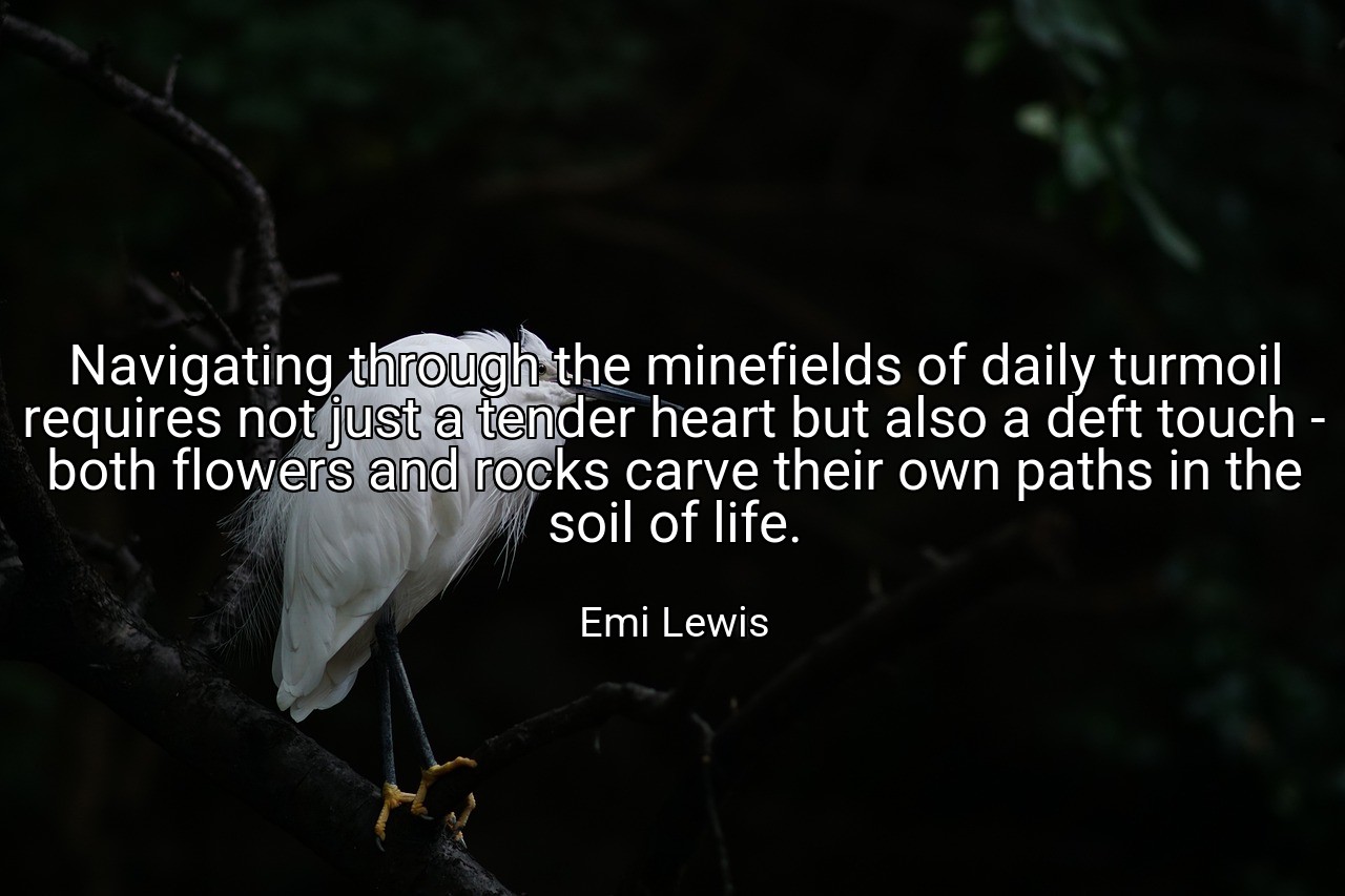 Navigating through the minefields of daily turmoil requires not just a tender heart but also a deft touch - both flowers and rocks carve their own paths in the soil of life. - Emi Lewis