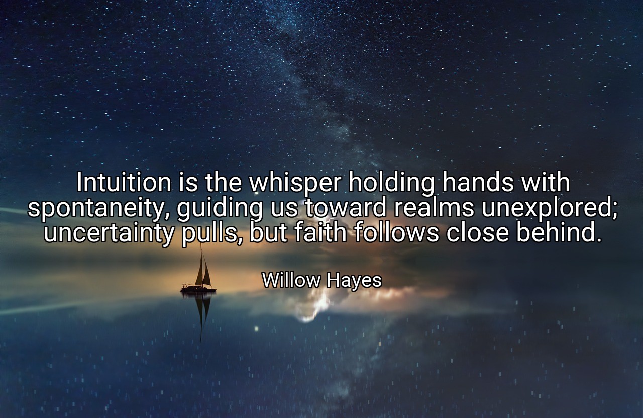 Intuition is the whisper holding hands with spontaneity, guiding us toward realms unexplored; uncertainty pulls, but faith follows close behind. - Willow Hayes
