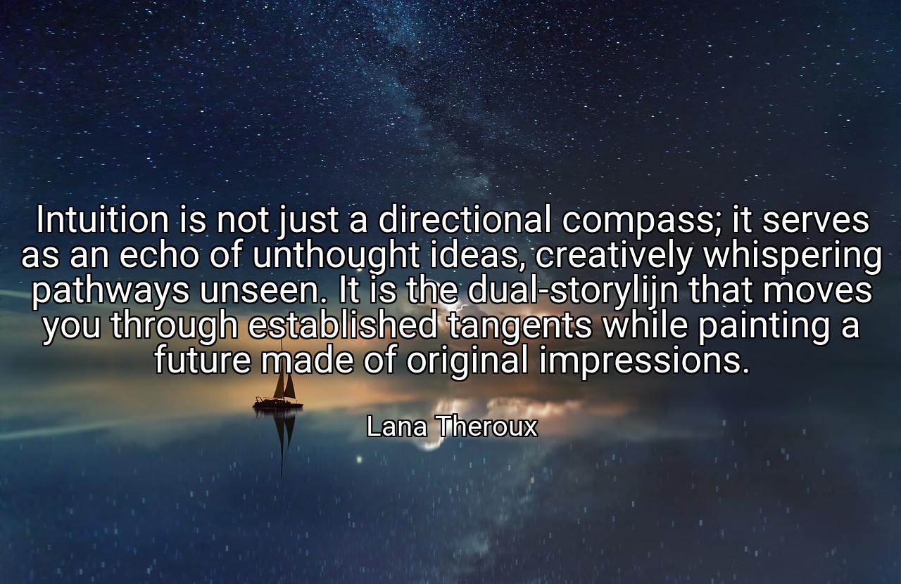 Intuition is not just a directional compass; it serves as an echo of unthought ideas, creatively whispering pathways unseen. It is the dual-storylijn that moves you through established tangents while painting a future made of original impressions. - Lana Theroux