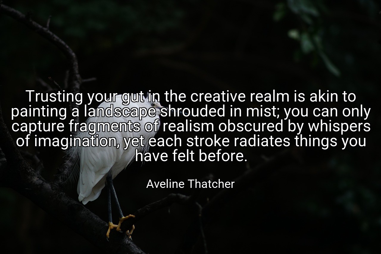 Trusting your gut in the creative realm is akin to painting a landscape shrouded in mist; you can only capture fragments of realism obscured by whispers of imagination, yet each stroke radiates things you have felt before. - Aveline Thatcher
