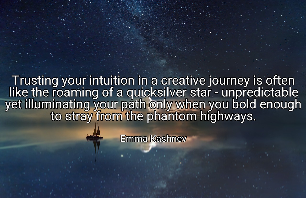 Trusting your intuition in a creative journey is often like the roaming of a quicksilver star - unpredictable yet illuminating your path only when you bold enough to stray from the phantom highways. - Emma Kashnev