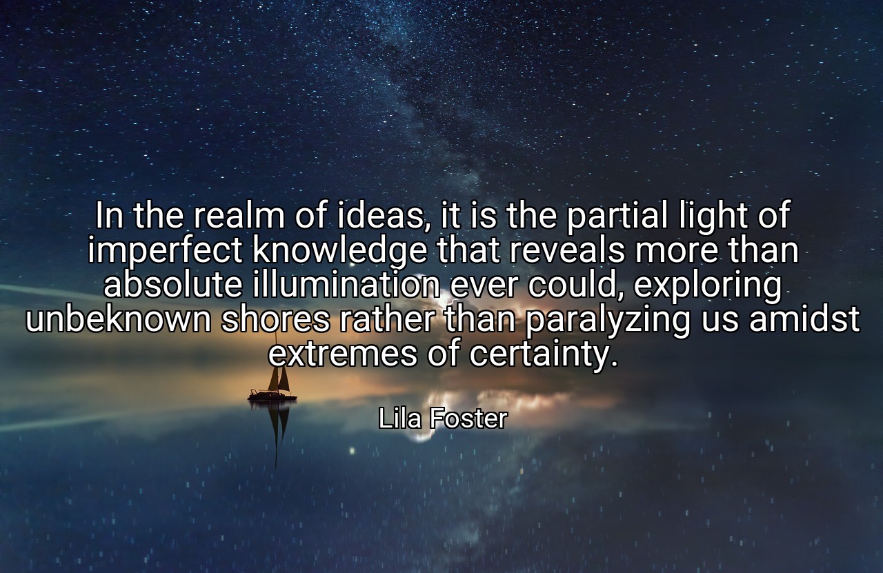 In the realm of ideas, it is the partial light of imperfect knowledge that reveals more than absolute illumination ever could, exploring unbeknown shores rather than paralyzing us amidst extremes of certainty. - Lila Foster
