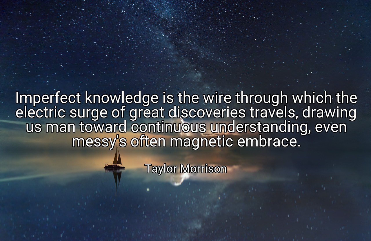 Imperfect knowledge is the wire through which the electric surge of great discoveries travels, drawing us man toward continuous understanding, even messy's often magnetic embrace. - Taylor Morrison