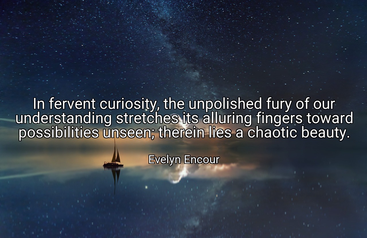 In fervent curiosity, the unpolished fury of our understanding stretches its alluring fingers toward possibilities unseen; therein lies a chaotic beauty. - Evelyn Encour