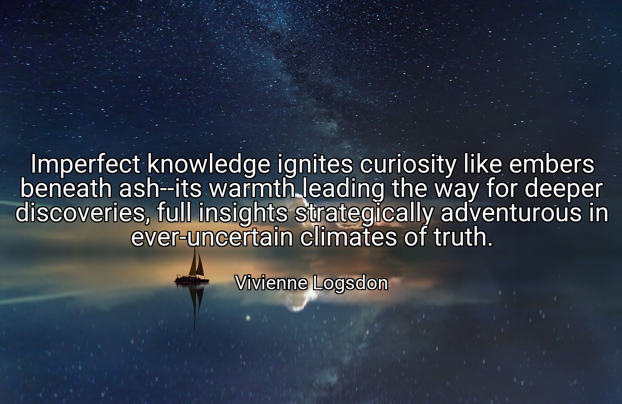 Imperfect knowledge ignites curiosity like embers beneath ash--its warmth leading the way for deeper discoveries, full insights strategically adventurous in ever-uncertain climates of truth. - Vivienne Logsdon