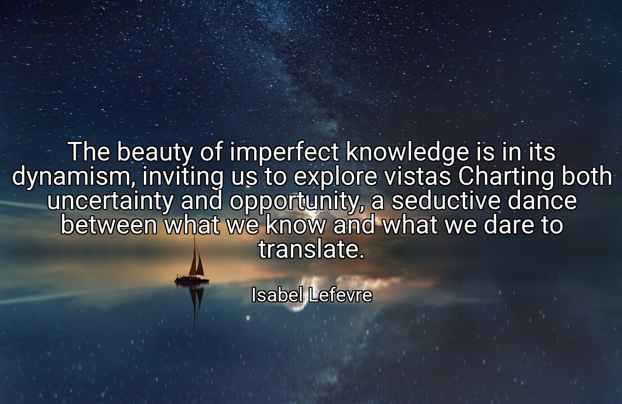 The beauty of imperfect knowledge is in its dynamism, inviting us to explore vistas Charting both uncertainty and opportunity, a seductive dance between what we know and what we dare to translate. - Isabel Lefevre
