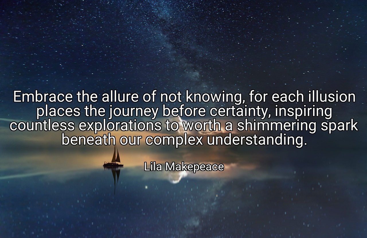 Embrace the allure of not knowing, for each illusion places the journey before certainty, inspiring countless explorations to worth a shimmering spark beneath our complex understanding. - Lila Makepeace