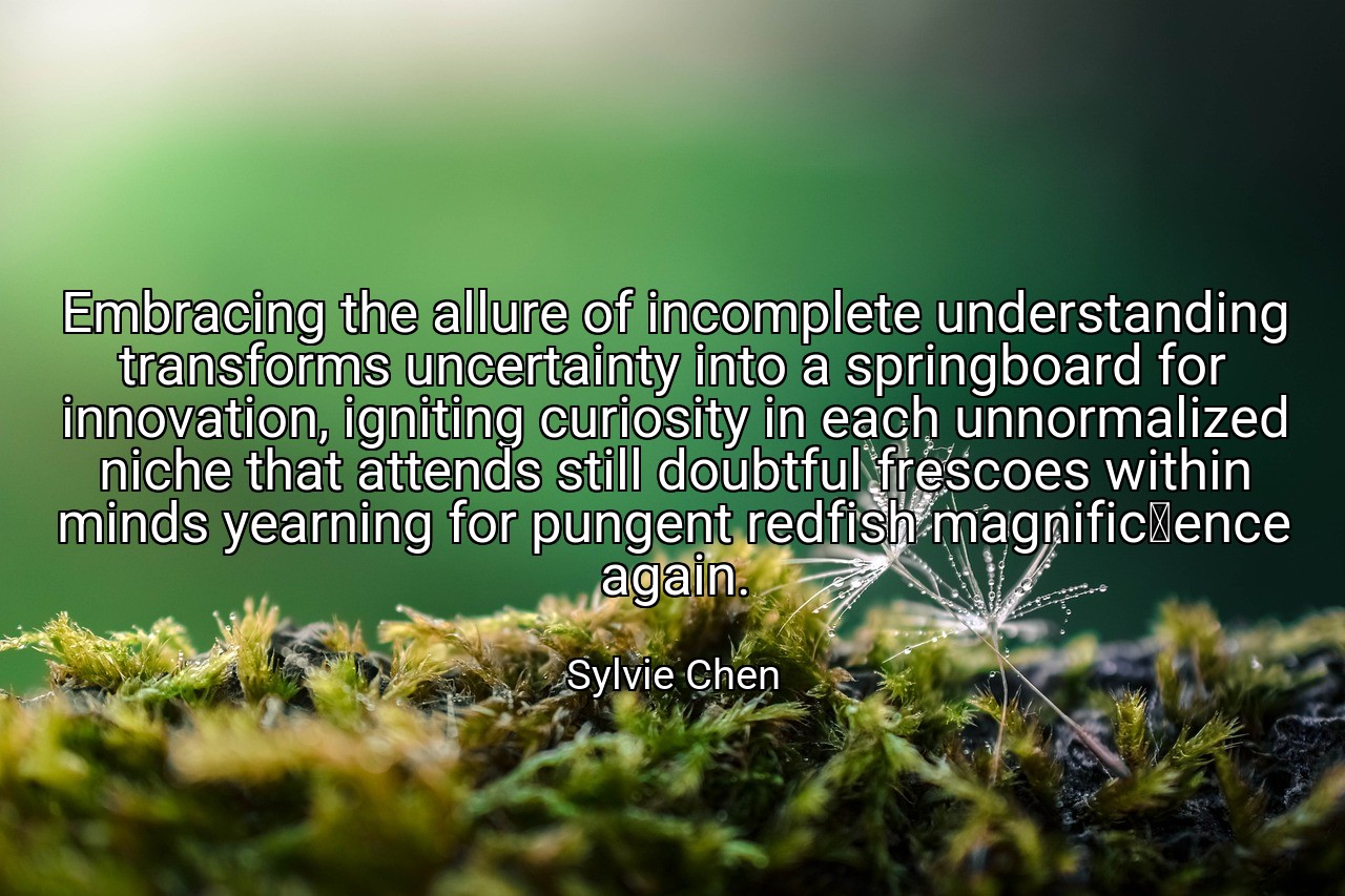 Embracing the allure of incomplete understanding transforms uncertainty into a springboard for innovation, igniting curiosity in each unnormalized niche that attends still doubtful frescoes within minds yearning for pungent redfish magnificence again. - Sylvie Chen