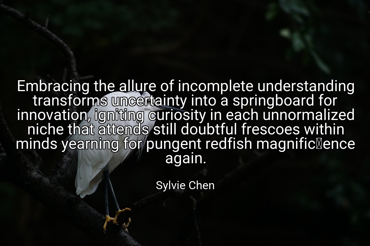 Embracing the allure of incomplete understanding transforms uncertainty into a springboard for innovation, igniting curiosity in each unnormalized niche that attends still doubtful frescoes within minds yearning for pungent redfish magnificence again. - Sylvie Chen