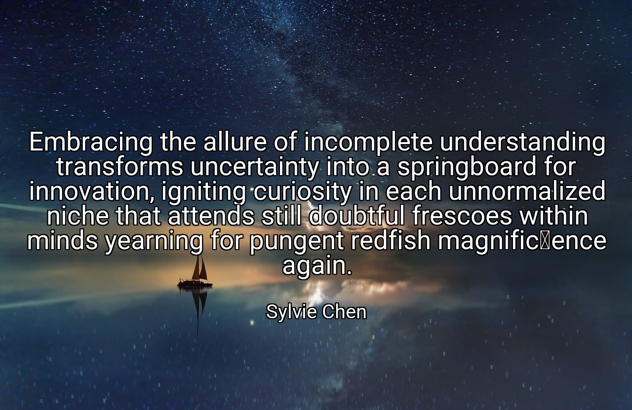 Embracing the allure of incomplete understanding transforms uncertainty into a springboard for innovation, igniting curiosity in each unnormalized niche that attends still doubtful frescoes within minds yearning for pungent redfish magnificence again. - Sylvie Chen