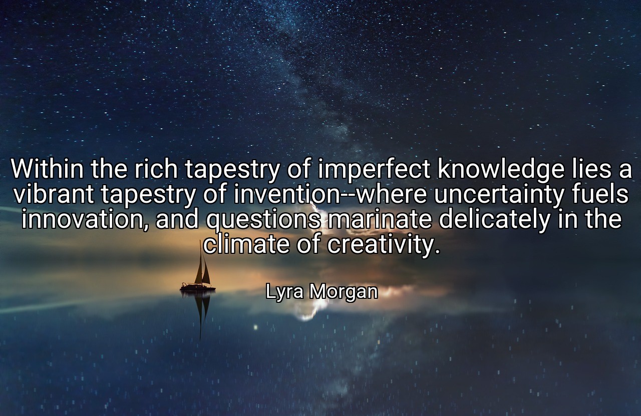 Within the rich tapestry of imperfect knowledge lies a vibrant tapestry of invention--where uncertainty fuels innovation, and questions marinate delicately in the climate of creativity. - Lyra Morgan