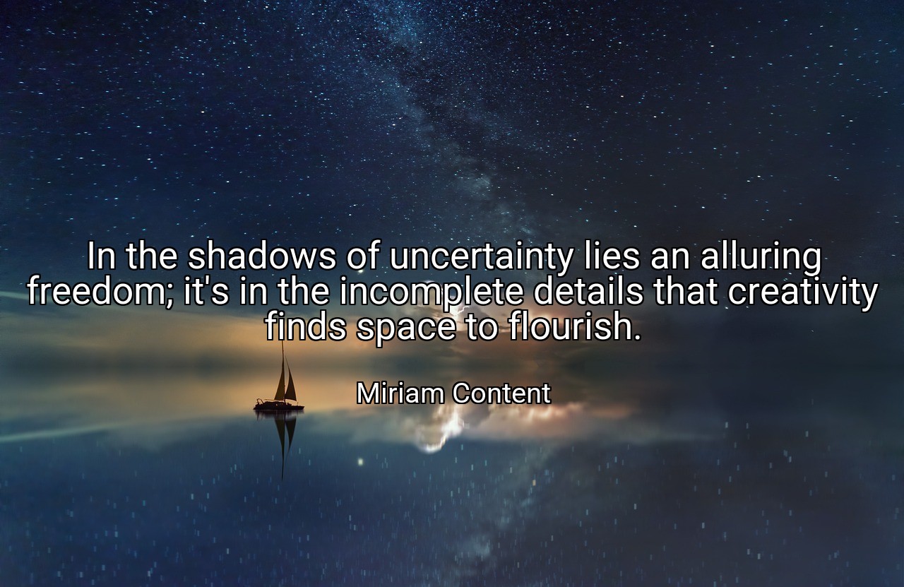 In the shadows of uncertainty lies an alluring freedom; it's in the incomplete details that creativity finds space to flourish. - Miriam Content
