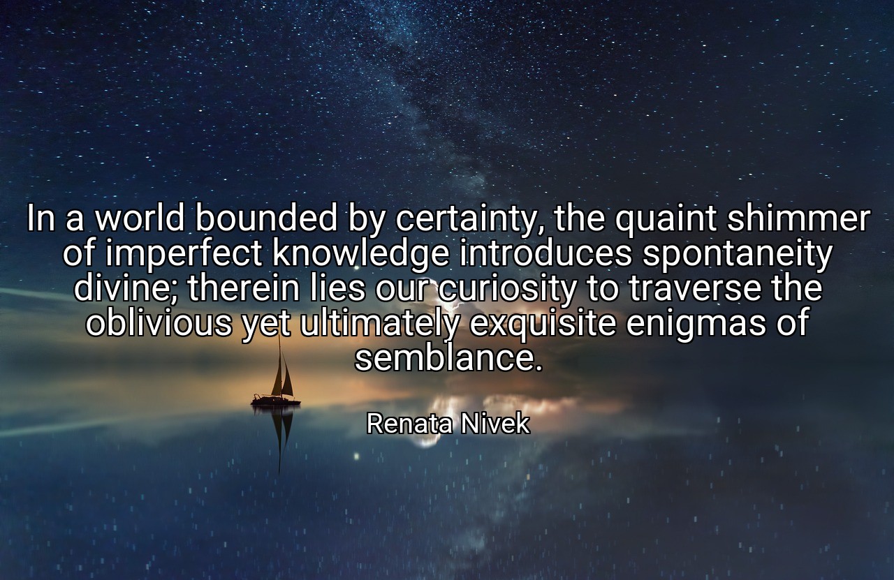 In a world bounded by certainty, the quaint shimmer of imperfect knowledge introduces spontaneity divine; therein lies our curiosity to traverse the oblivious yet ultimately exquisite enigmas of semblance. - Renata Nivek