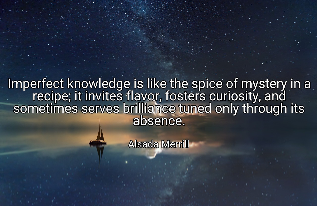 Imperfect knowledge is like the spice of mystery in a recipe; it invites flavor, fosters curiosity, and sometimes serves brilliance tuned only through its absence. - Alsada Merrill