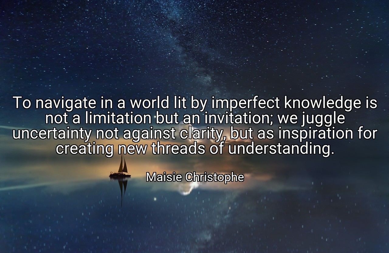 To navigate in a world lit by imperfect knowledge is not a limitation but an invitation; we juggle uncertainty not against clarity, but as inspiration for creating new threads of understanding. - Maisie Christophe