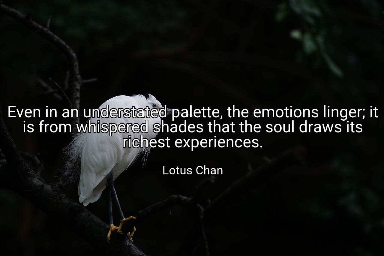 Even in an understated palette, the emotions linger; it is from whispered shades that the soul draws its richest experiences. - Lotus Chan