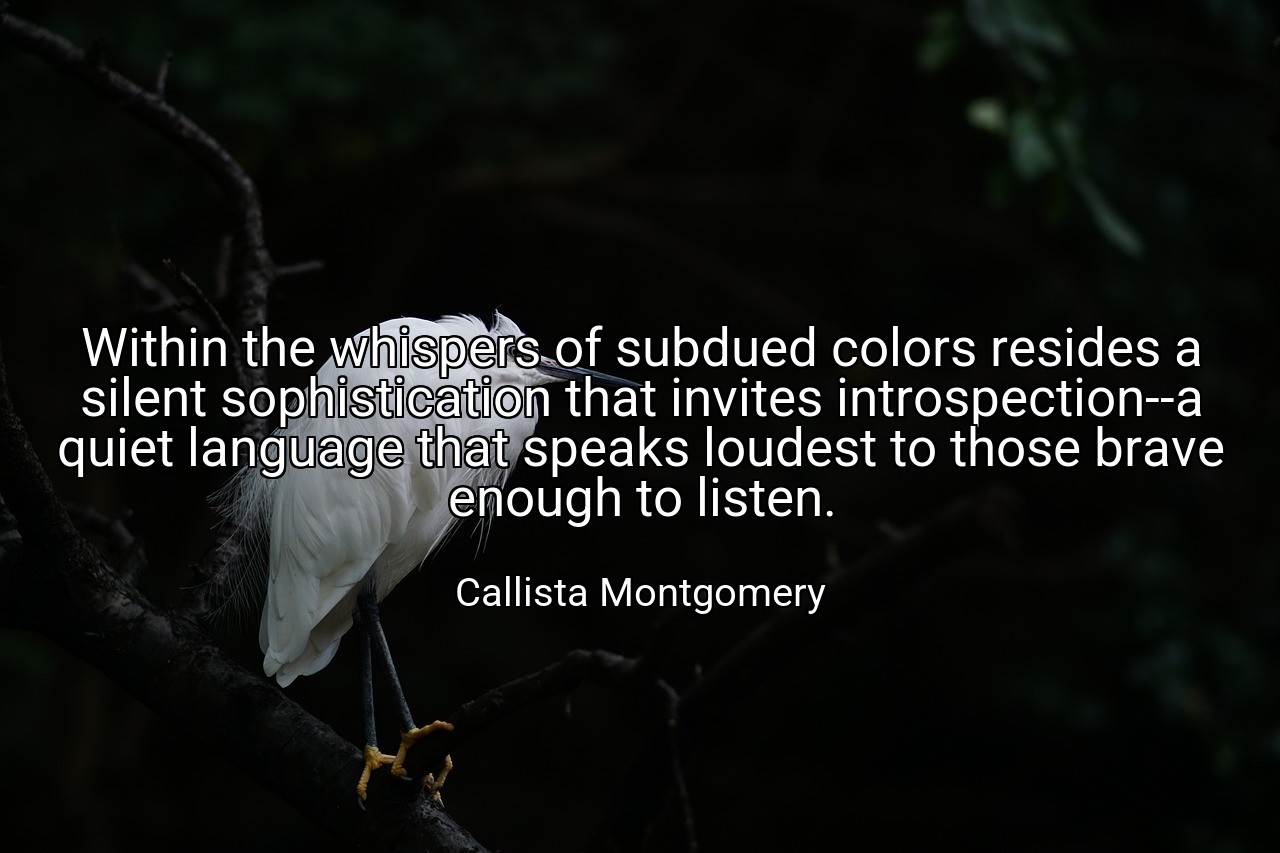 Within the whispers of subdued colors resides a silent sophistication that invites introspection--a quiet language that speaks loudest to those brave enough to listen. - Callista Montgomery