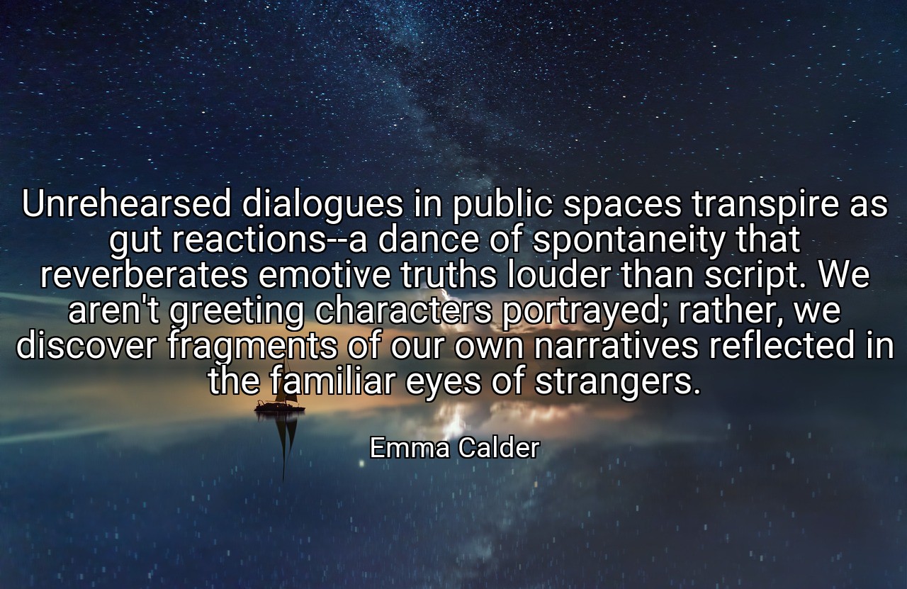 Unrehearsed dialogues in public spaces transpire as gut reactions--a dance of spontaneity that reverberates emotive truths louder than script. We aren't greeting characters portrayed; rather, we discover fragments of our own narratives reflected in the familiar eyes of strangers. - Emma Calder