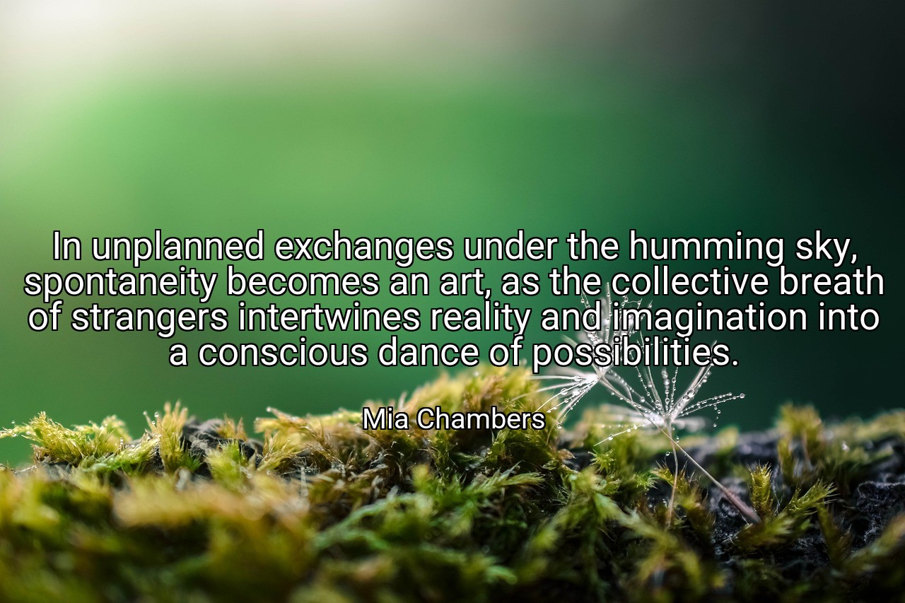 In unplanned exchanges under the humming sky, spontaneity becomes an art, as the collective breath of strangers intertwines reality and imagination into a conscious dance of possibilities. - Mia Chambers