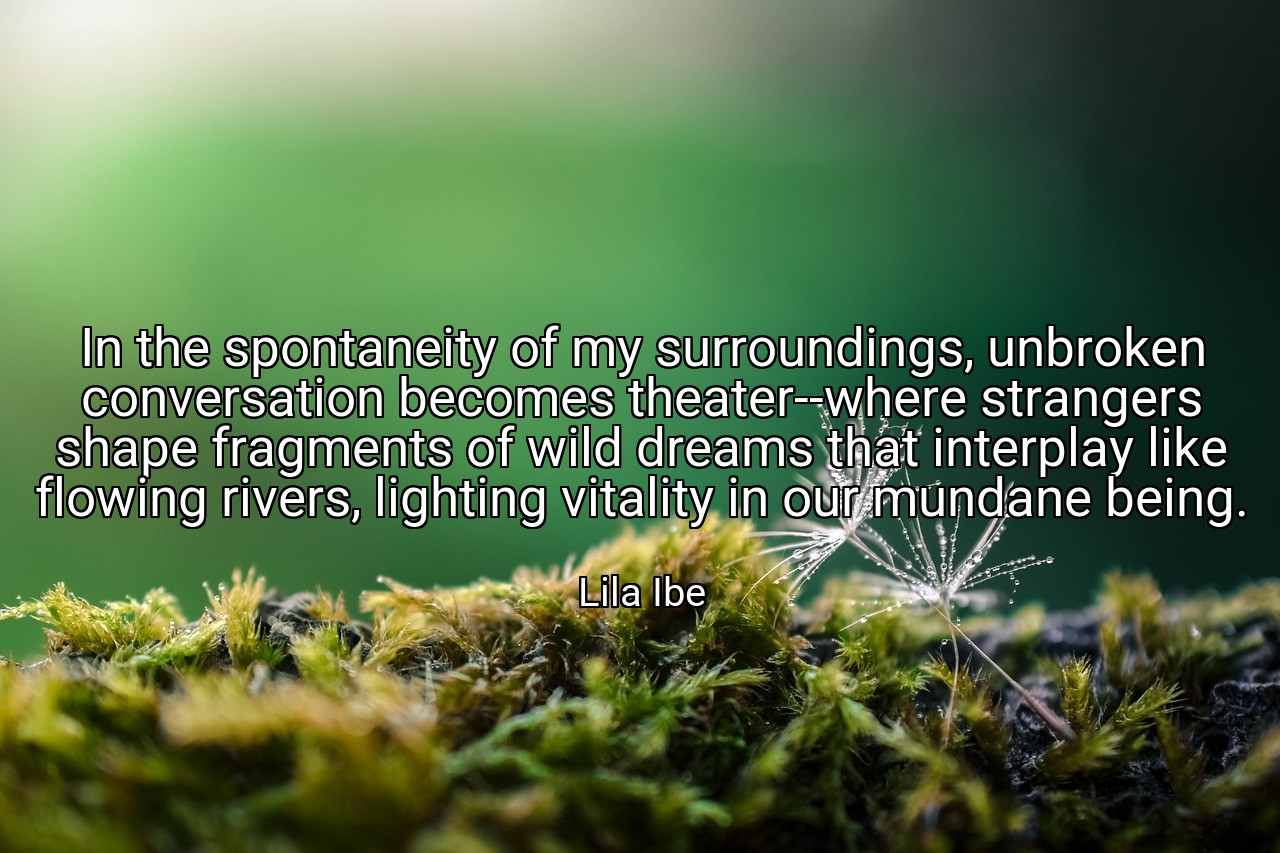 In the spontaneity of my surroundings, unbroken conversation becomes theater--where strangers shape fragments of wild dreams that interplay like flowing rivers, lighting vitality in our mundane being. - Lila Ibe