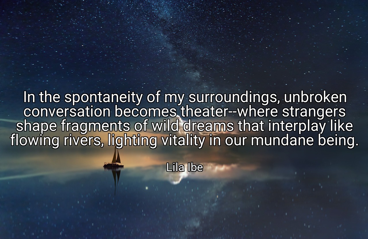 In the spontaneity of my surroundings, unbroken conversation becomes theater--where strangers shape fragments of wild dreams that interplay like flowing rivers, lighting vitality in our mundane being. - Lila Ibe
