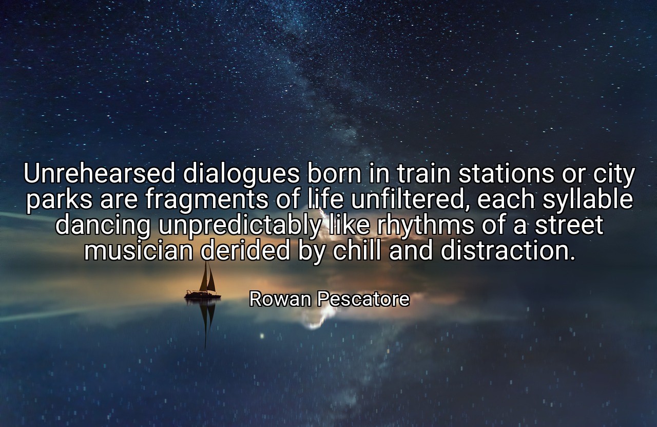 Unrehearsed dialogues born in train stations or city parks are fragments of life unfiltered, each syllable dancing unpredictably like rhythms of a street musician derided by chill and distraction. - Rowan Pescatore