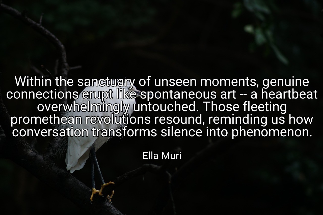 Within the sanctuary of unseen moments, genuine connections erupt like spontaneous art -- a heartbeat overwhelmingly untouched. Those fleeting promethean revolutions resound, reminding us how conversation transforms silence into phenomenon. - Ella Muri