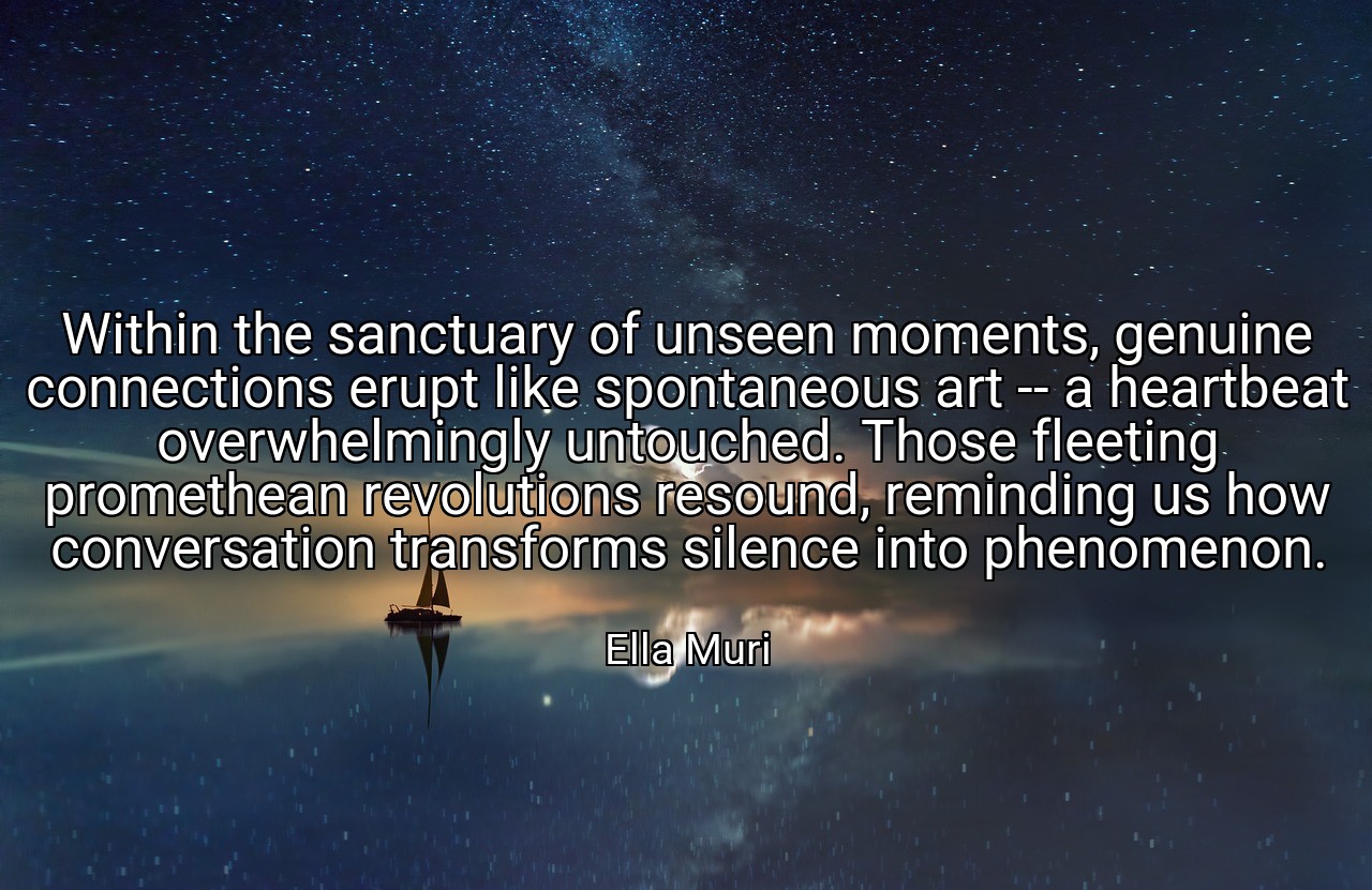 Within the sanctuary of unseen moments, genuine connections erupt like spontaneous art -- a heartbeat overwhelmingly untouched. Those fleeting promethean revolutions resound, reminding us how conversation transforms silence into phenomenon. - Ella Muri
