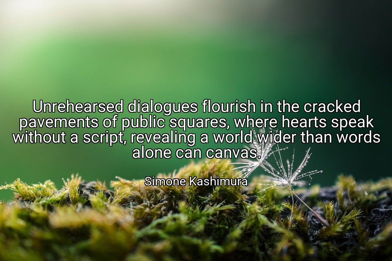 Unrehearsed dialogues flourish in the cracked pavements of public squares, where hearts speak without a script, revealing a world wider than words alone can canvas. - Simone Kashimura