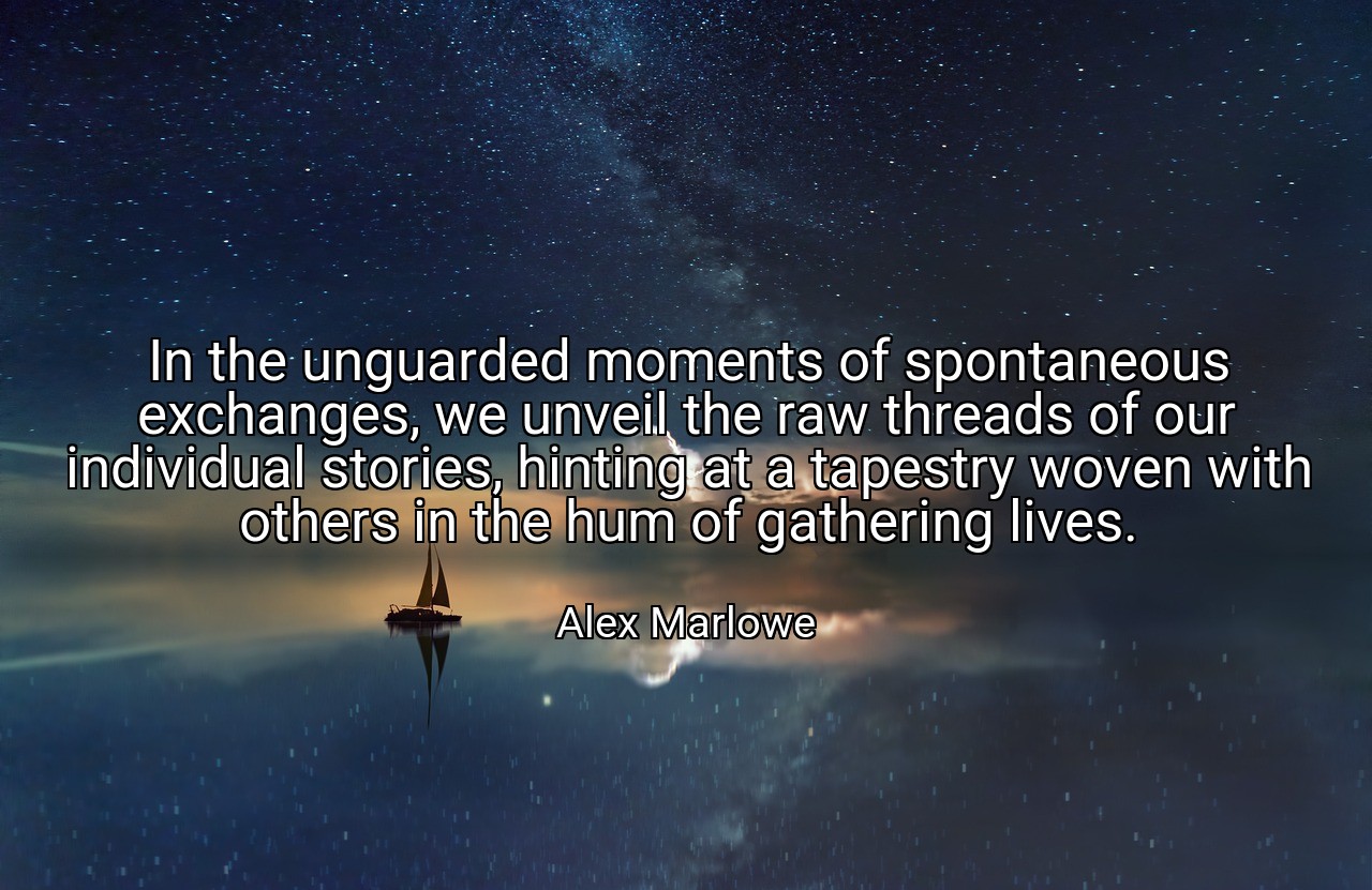In the unguarded moments of spontaneous exchanges, we unveil the raw threads of our individual stories, hinting at a tapestry woven with others in the hum of gathering lives. - Alex Marlowe