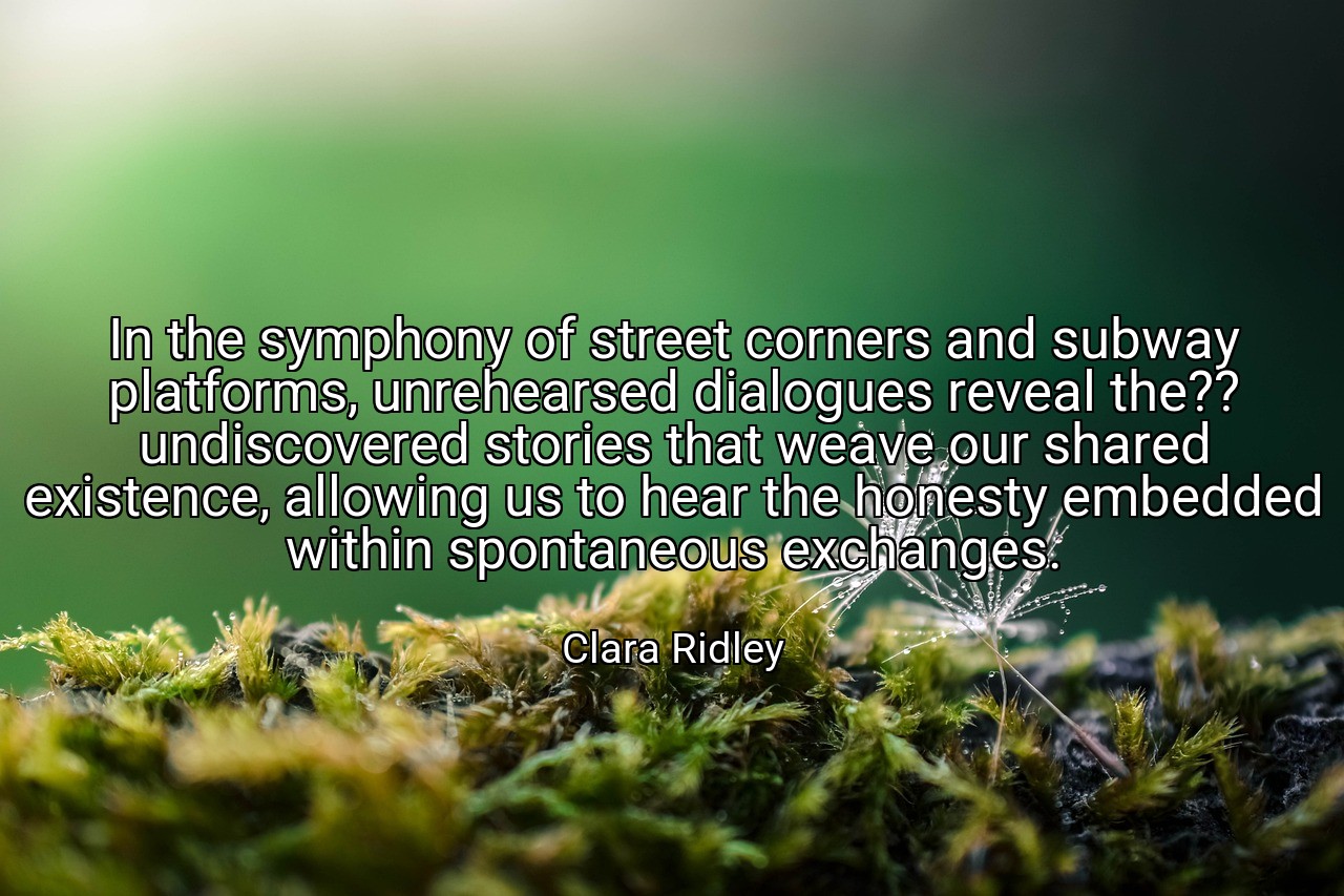 In the symphony of street corners and subway platforms, unrehearsed dialogues reveal the?? undiscovered stories that weave our shared existence, allowing us to hear the honesty embedded within spontaneous exchanges. - Clara Ridley