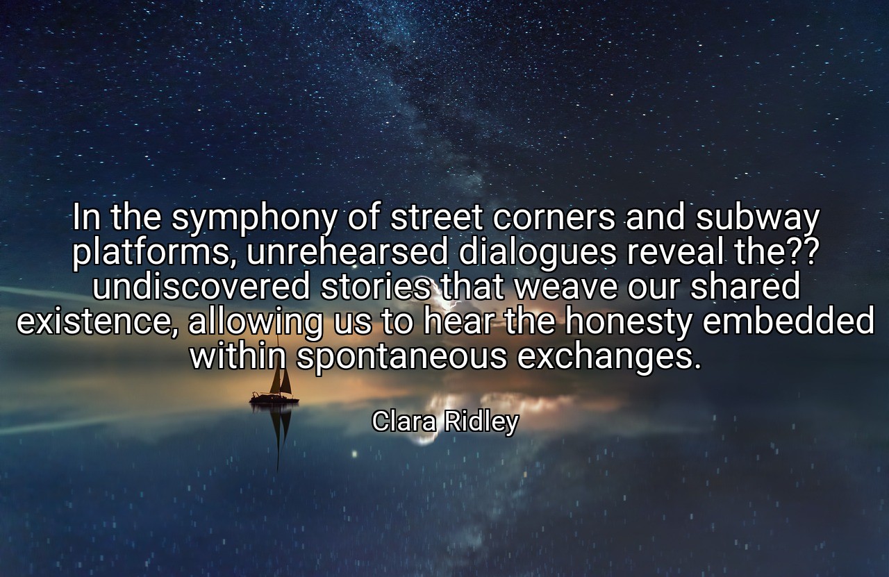 In the symphony of street corners and subway platforms, unrehearsed dialogues reveal the?? undiscovered stories that weave our shared existence, allowing us to hear the honesty embedded within spontaneous exchanges. - Clara Ridley