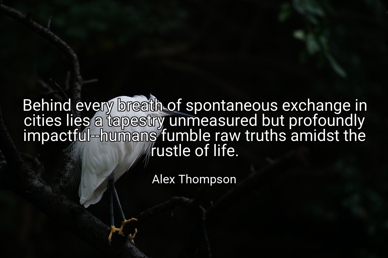Behind every breath of spontaneous exchange in cities lies a tapestry unmeasured but profoundly impactful--humans fumble raw truths amidst the rustle of life. - Alex Thompson