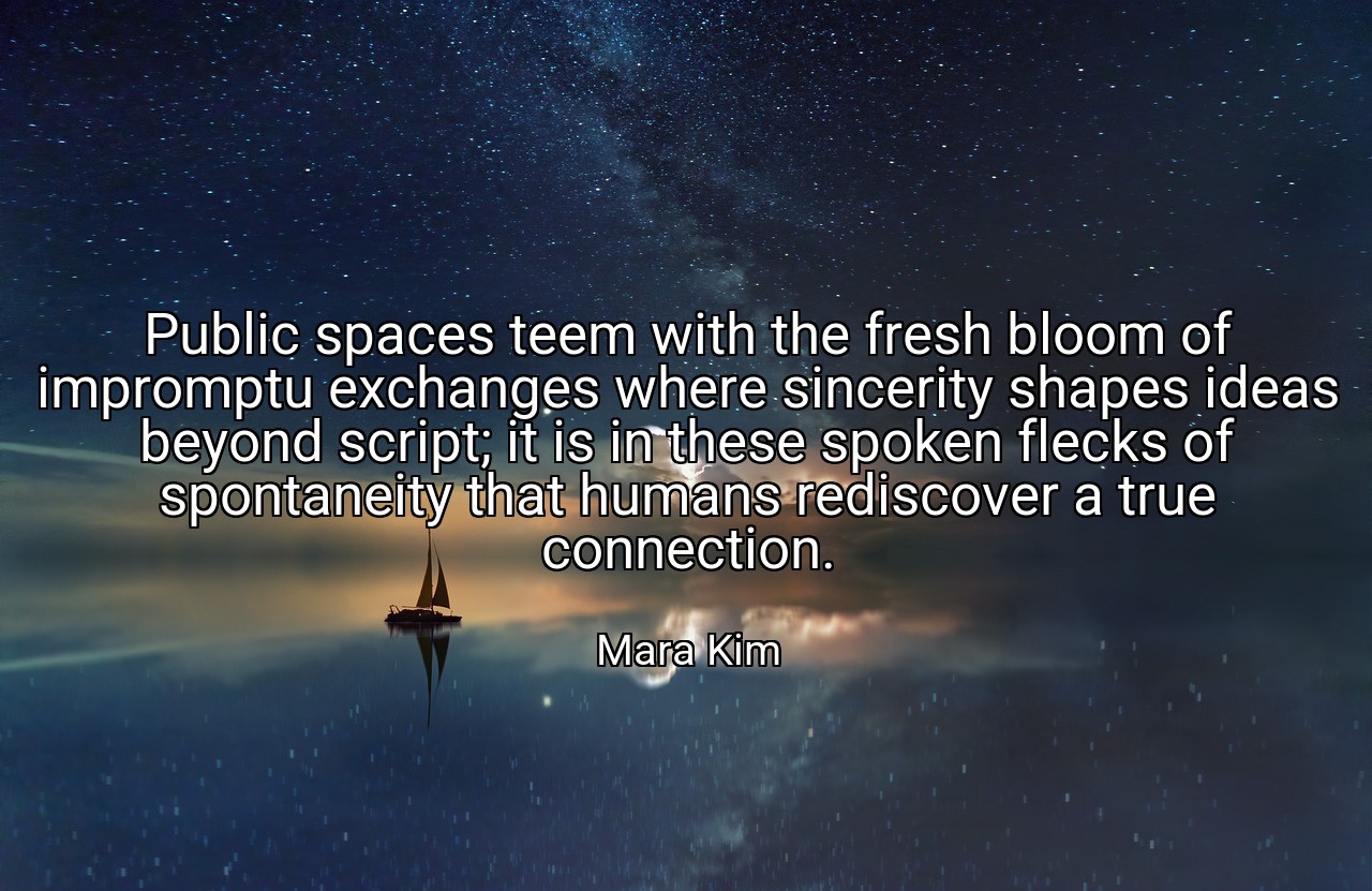 Public spaces teem with the fresh bloom of impromptu exchanges where sincerity shapes ideas beyond script; it is in these spoken flecks of spontaneity that humans rediscover a true connection. - Mara Kim