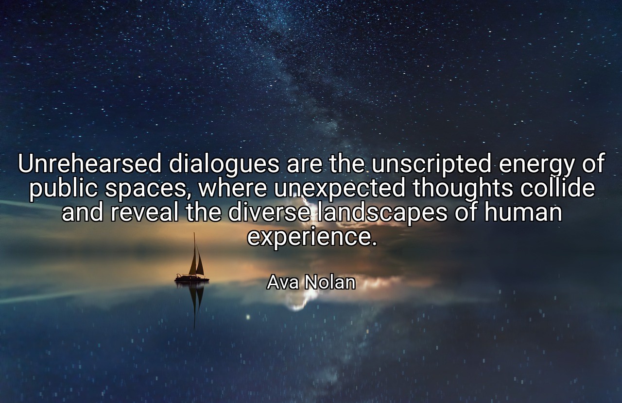 Unrehearsed dialogues are the unscripted energy of public spaces, where unexpected thoughts collide and reveal the diverse landscapes of human experience. - Ava Nolan