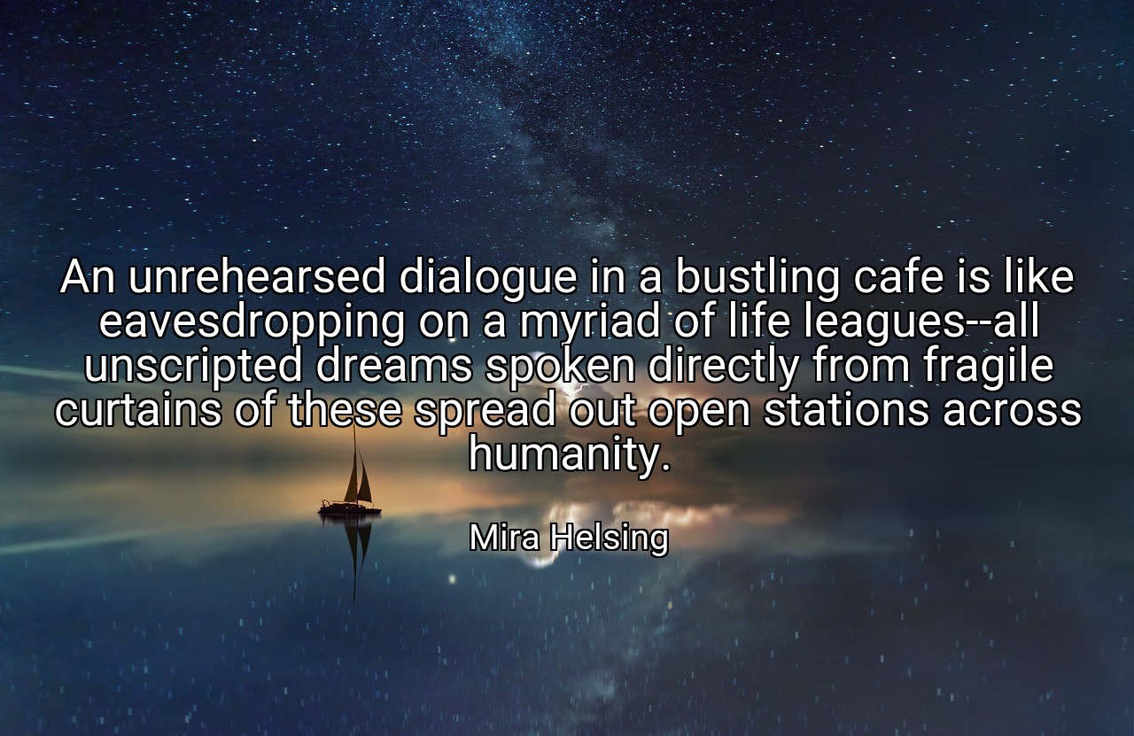 An unrehearsed dialogue in a bustling cafe is like eavesdropping on a myriad of life leagues--all unscripted dreams spoken directly from fragile curtains of these spread out open stations across humanity. - Mira Helsing