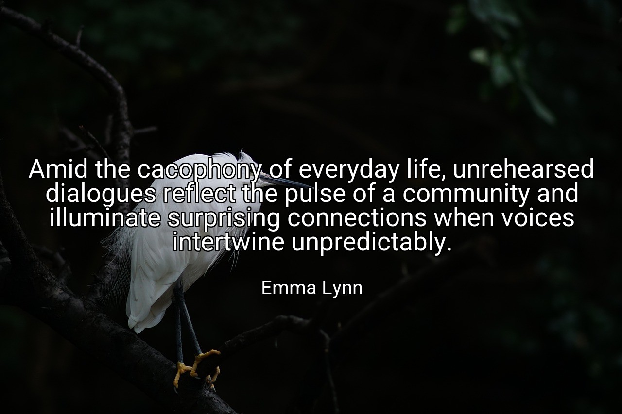 Amid the cacophony of everyday life, unrehearsed dialogues reflect the pulse of a community and illuminate surprising connections when voices intertwine unpredictably. - Emma Lynn