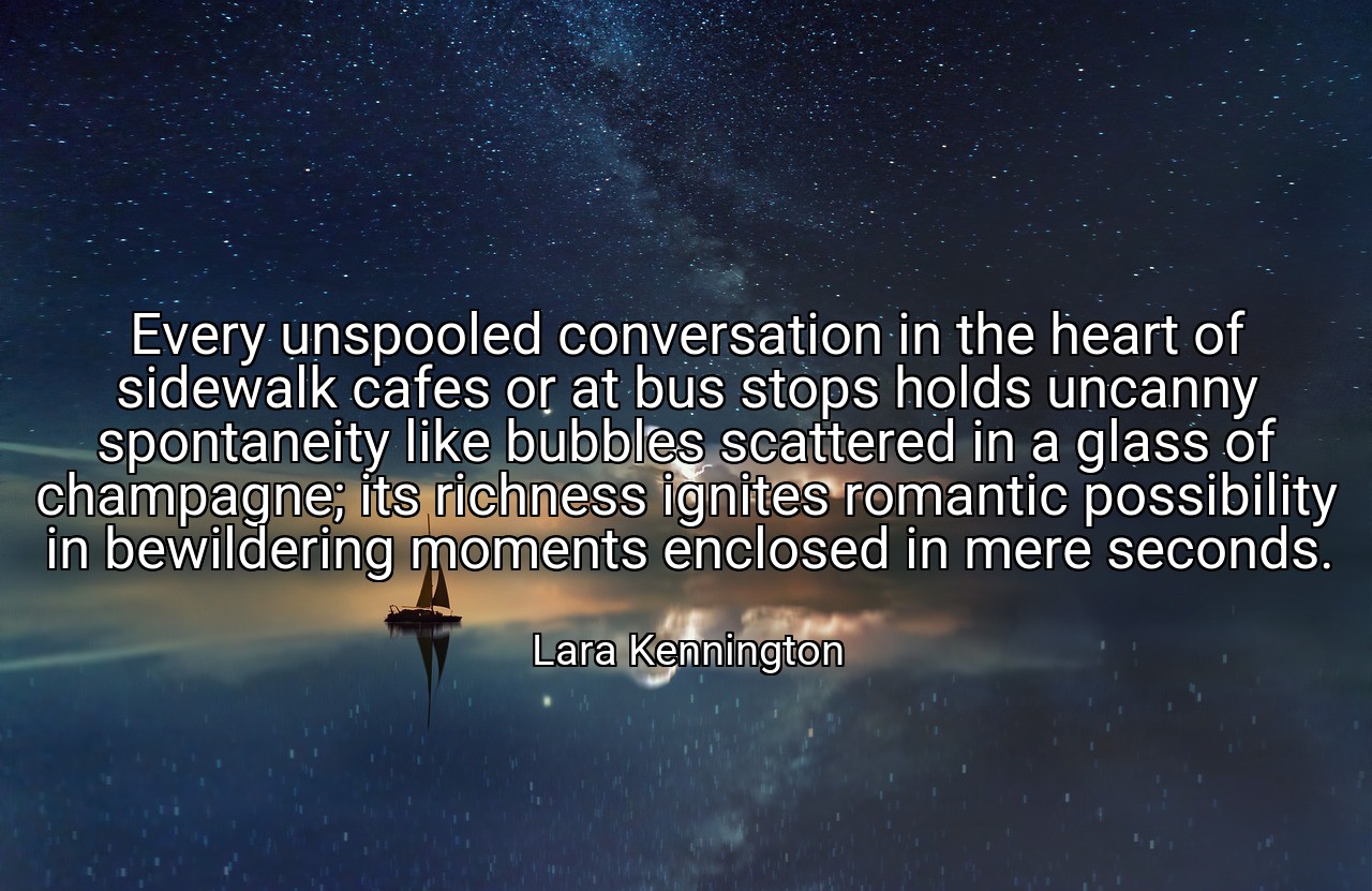 Every unspooled conversation in the heart of sidewalk cafes or at bus stops holds uncanny spontaneity like bubbles scattered in a glass of champagne; its richness ignites romantic possibility in bewildering moments enclosed in mere seconds. - Lara Kennington