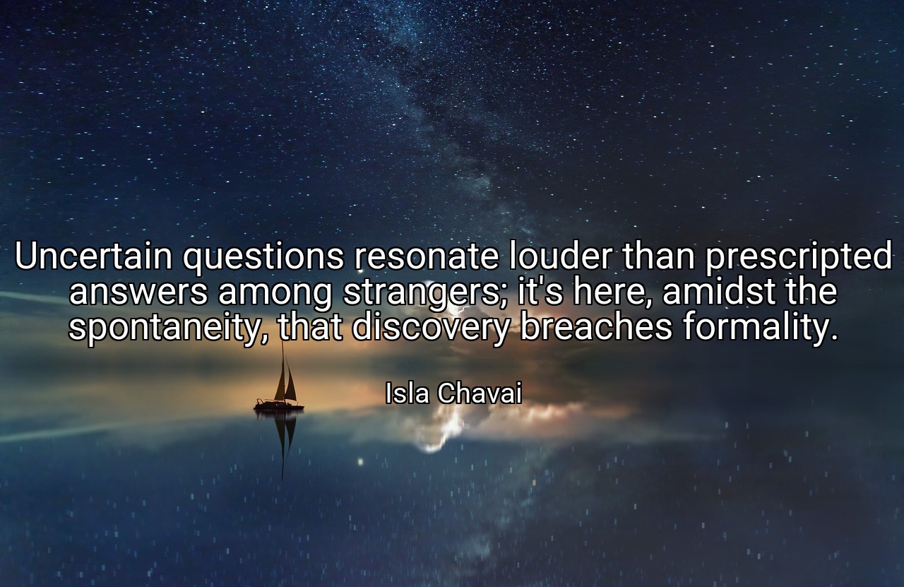 Uncertain questions resonate louder than prescripted answers among strangers; it's here, amidst the spontaneity, that discovery breaches formality. - Isla Chavai