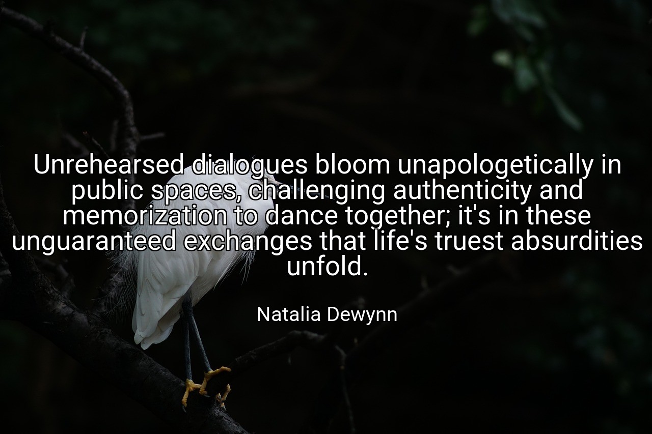 Unrehearsed dialogues bloom unapologetically in public spaces, challenging authenticity and memorization to dance together; it's in these unguaranteed exchanges that life's truest absurdities unfold. - Natalia Dewynn