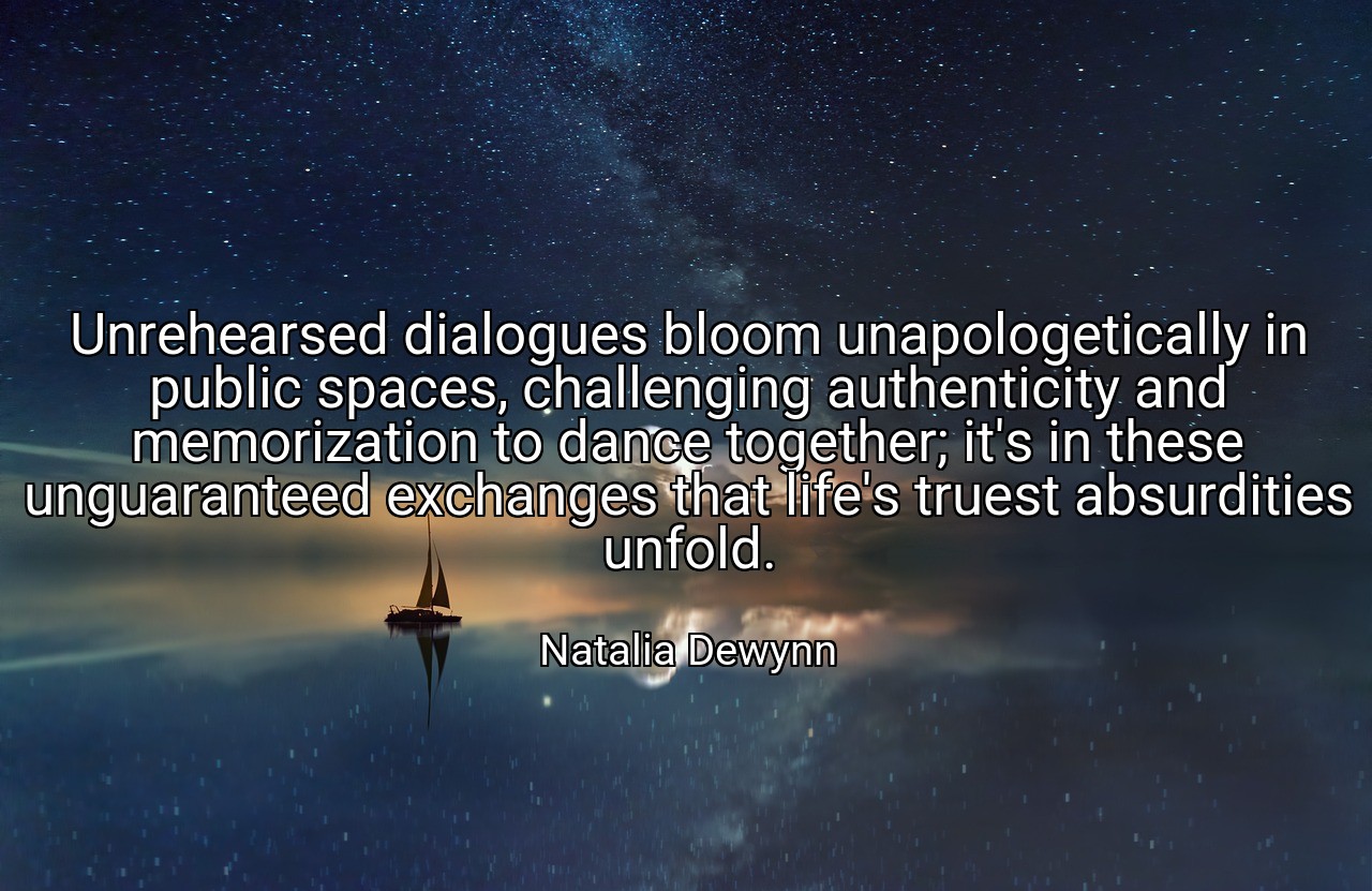 Unrehearsed dialogues bloom unapologetically in public spaces, challenging authenticity and memorization to dance together; it's in these unguaranteed exchanges that life's truest absurdities unfold. - Natalia Dewynn