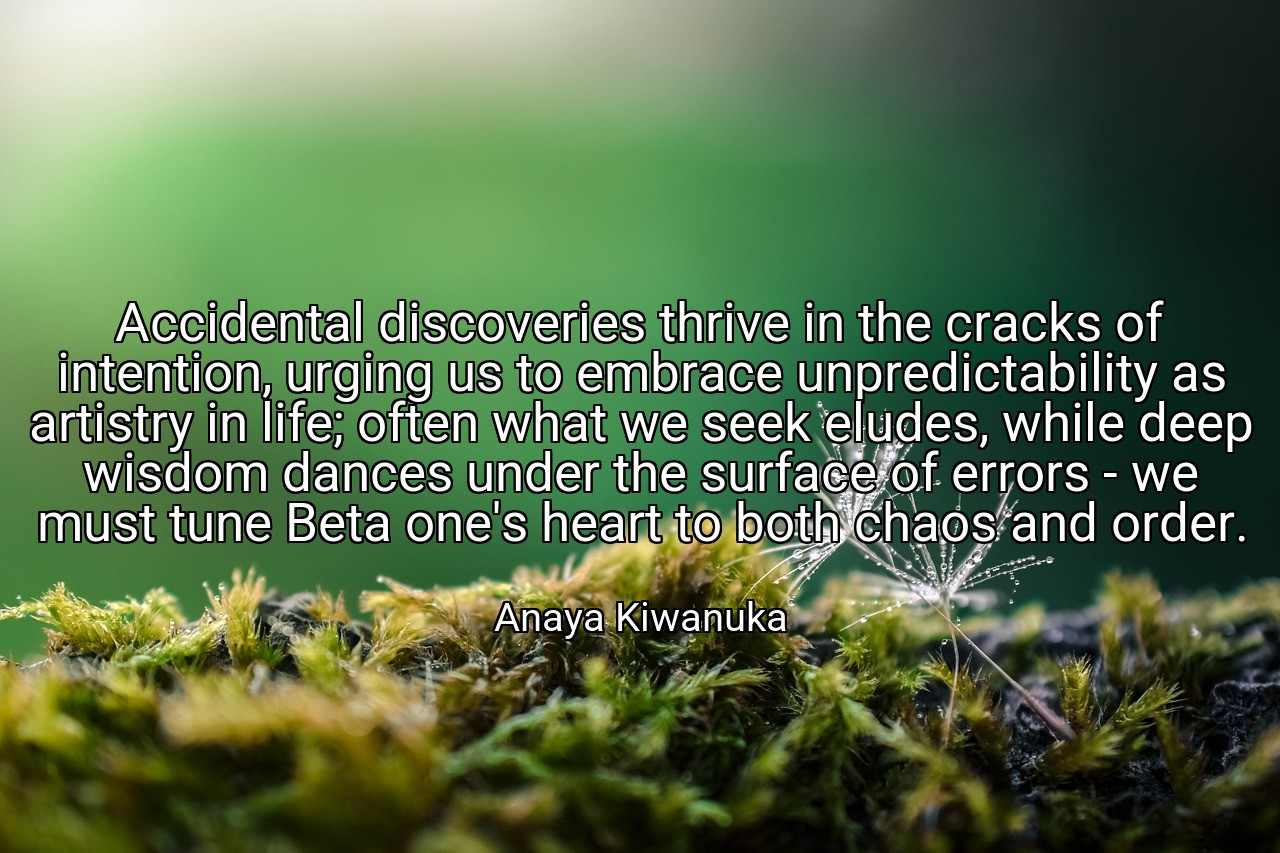 Accidental discoveries thrive in the cracks of intention, urging us to embrace unpredictability as artistry in life; often what we seek eludes, while deep wisdom dances under the surface of errors - we must tune Beta one's heart to both chaos and order. - Anaya Kiwanuka