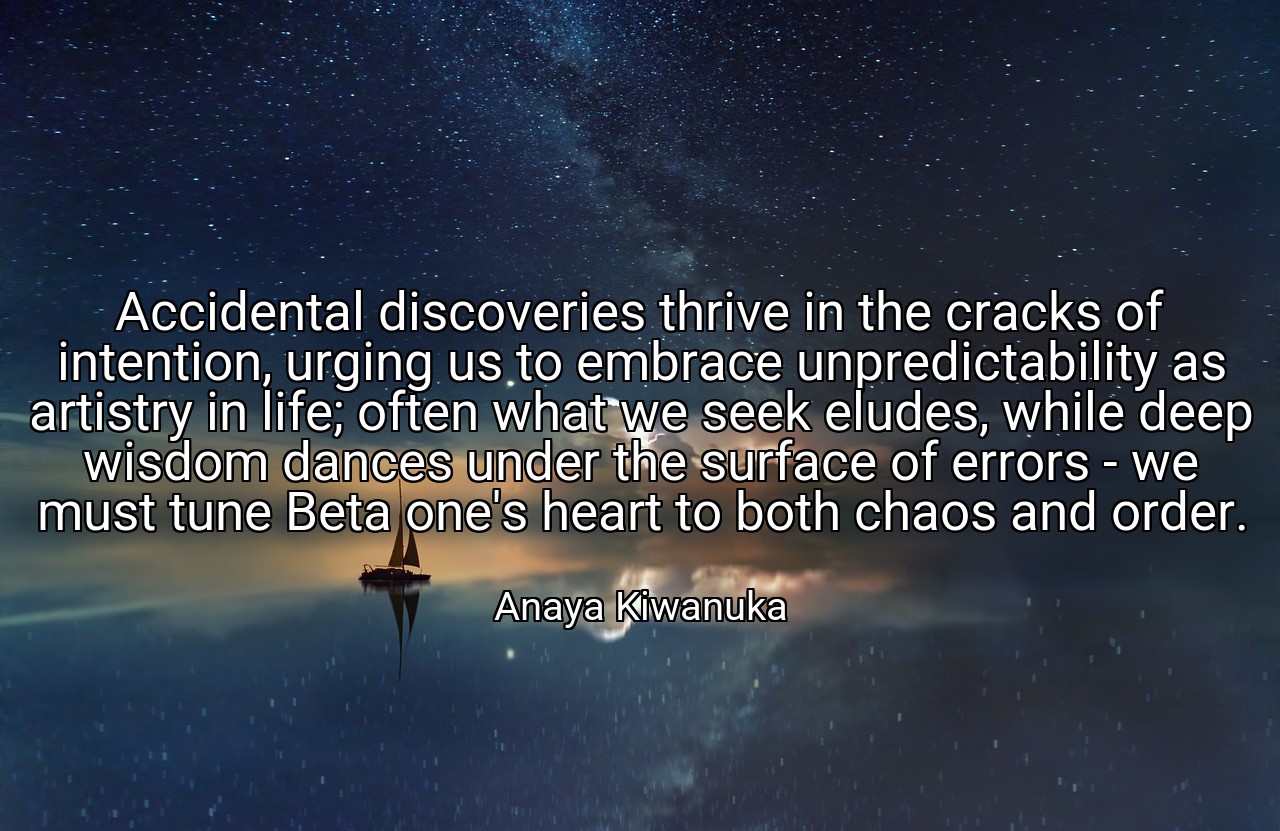 Accidental discoveries thrive in the cracks of intention, urging us to embrace unpredictability as artistry in life; often what we seek eludes, while deep wisdom dances under the surface of errors - we must tune Beta one's heart to both chaos and order. - Anaya Kiwanuka