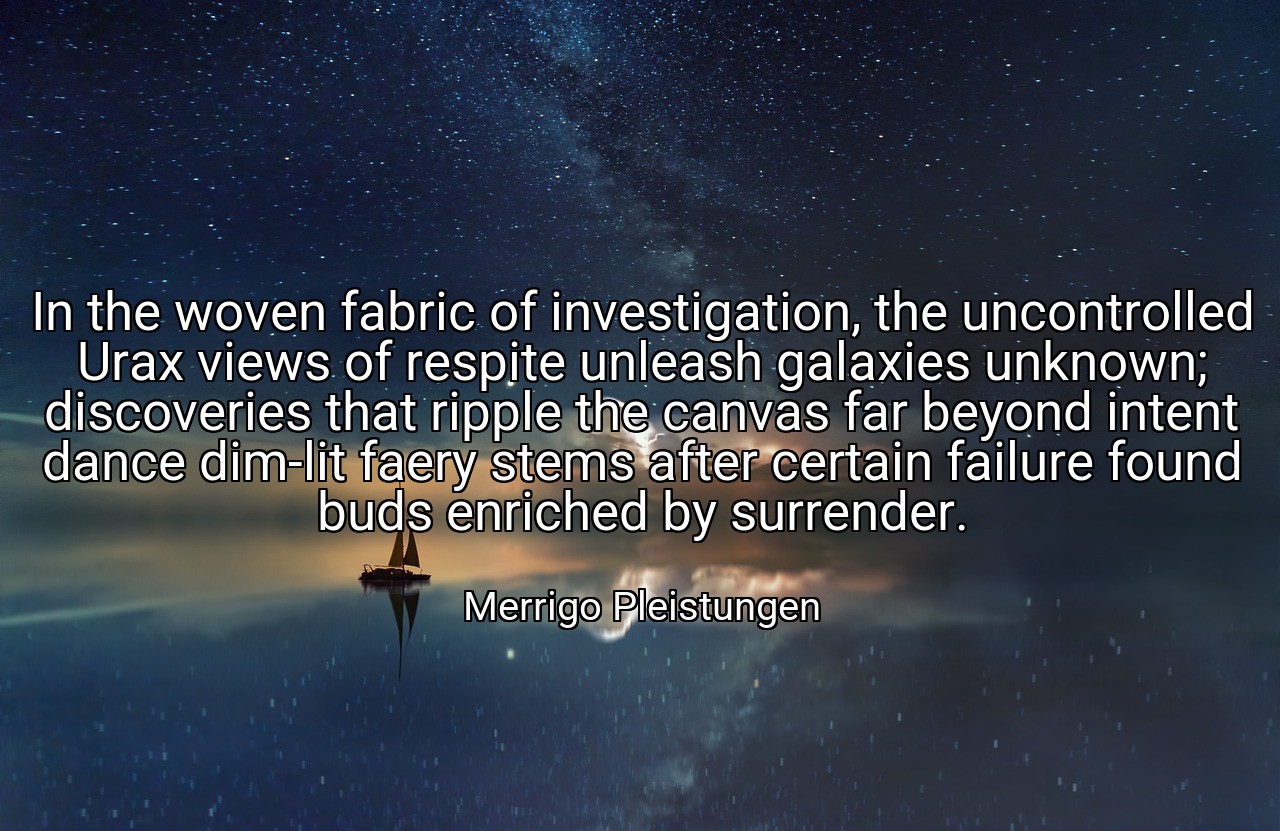 In the woven fabric of investigation, the uncontrolled Urax views of respite unleash galaxies unknown; discoveries that ripple the canvas far beyond intent dance dim-lit faery stems after certain failure found buds enriched by surrender. - Merrigo Pleistungen