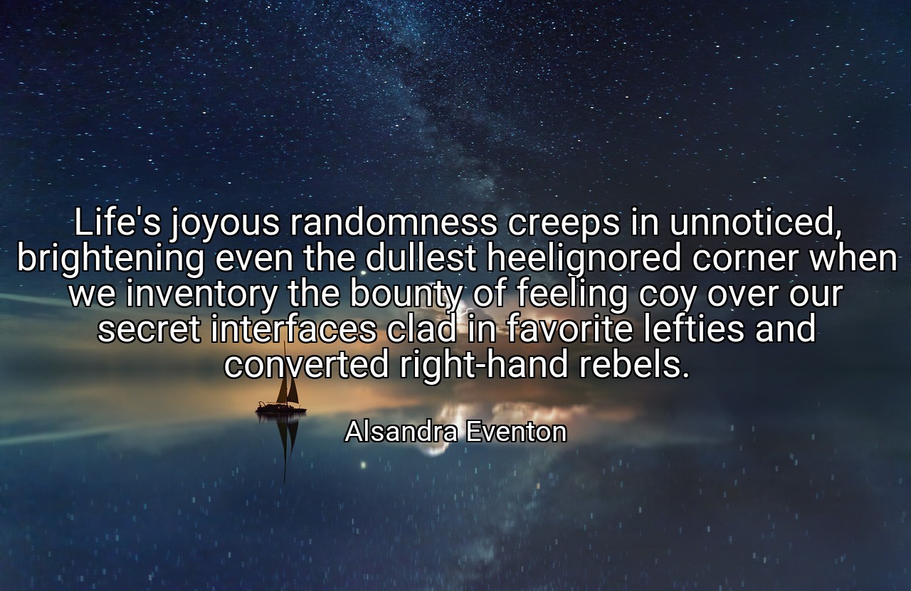 Life's joyous randomness creeps in unnoticed, brightening even the dullest heelignored corner when we inventory the bounty of feeling coy over our secret interfaces clad in favorite lefties and converted right-hand rebels. - Alsandra Eventon