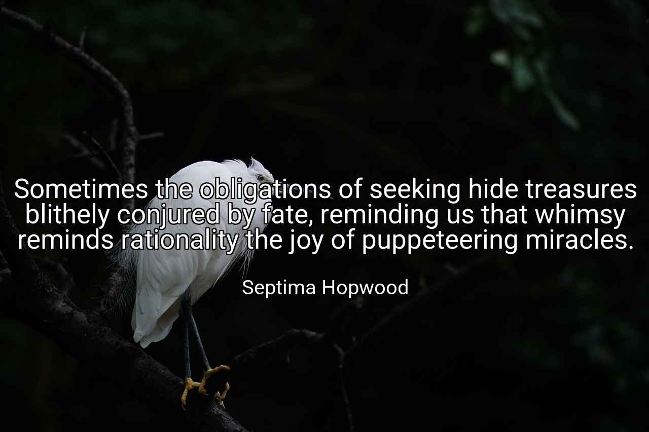 Sometimes the obligations of seeking hide treasures blithely conjured by fate, reminding us that whimsy reminds rationality the joy of puppeteering miracles. - Septima Hopwood