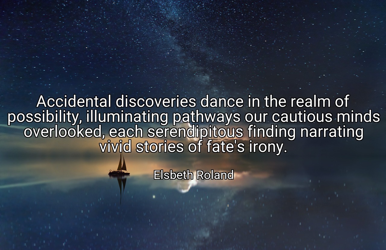 Accidental discoveries dance in the realm of possibility, illuminating pathways our cautious minds overlooked, each serendipitous finding narrating vivid stories of fate's irony. - Elsbeth Roland
