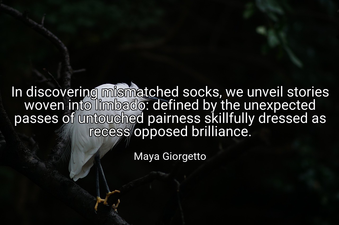 In discovering mismatched socks, we unveil stories woven into limbado: defined by the unexpected passes of untouched pairness skillfully dressed as recess opposed brilliance. - Maya Giorgetto