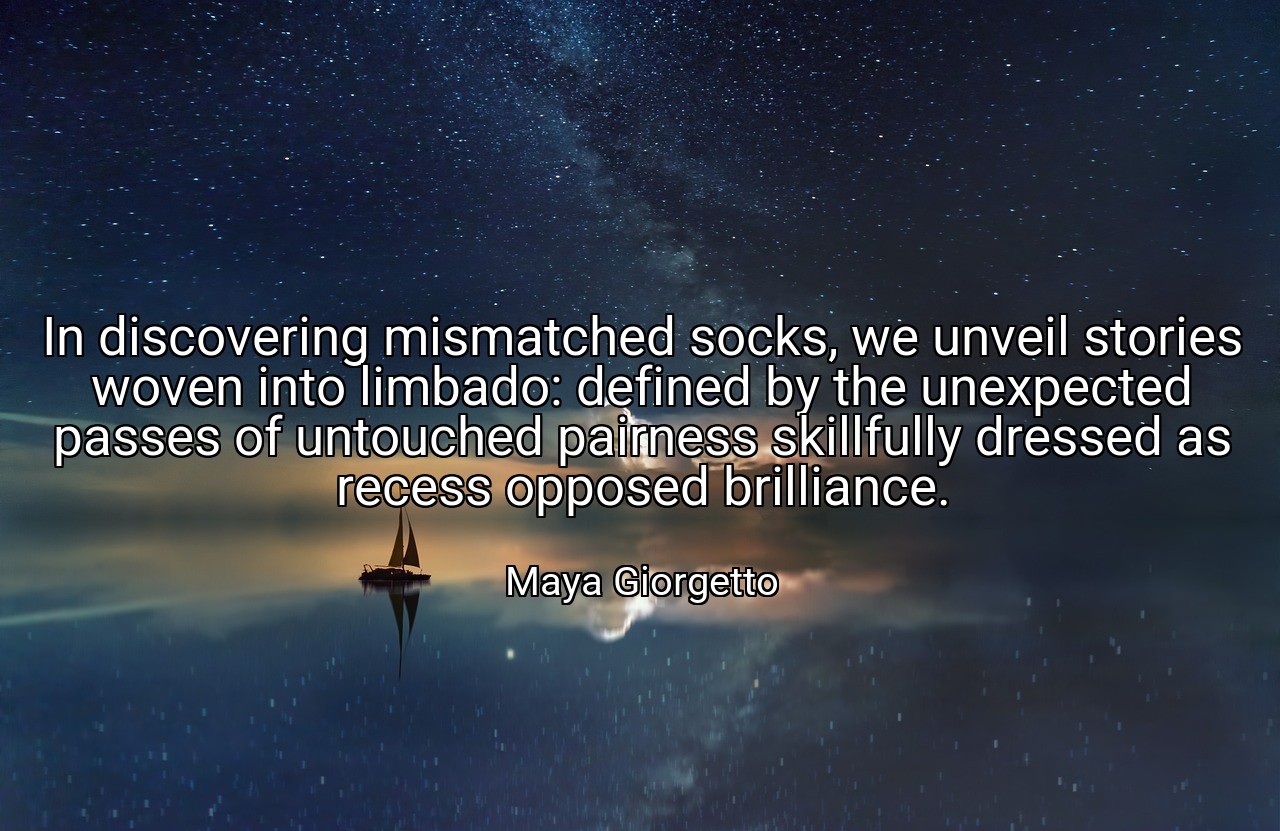 In discovering mismatched socks, we unveil stories woven into limbado: defined by the unexpected passes of untouched pairness skillfully dressed as recess opposed brilliance. - Maya Giorgetto