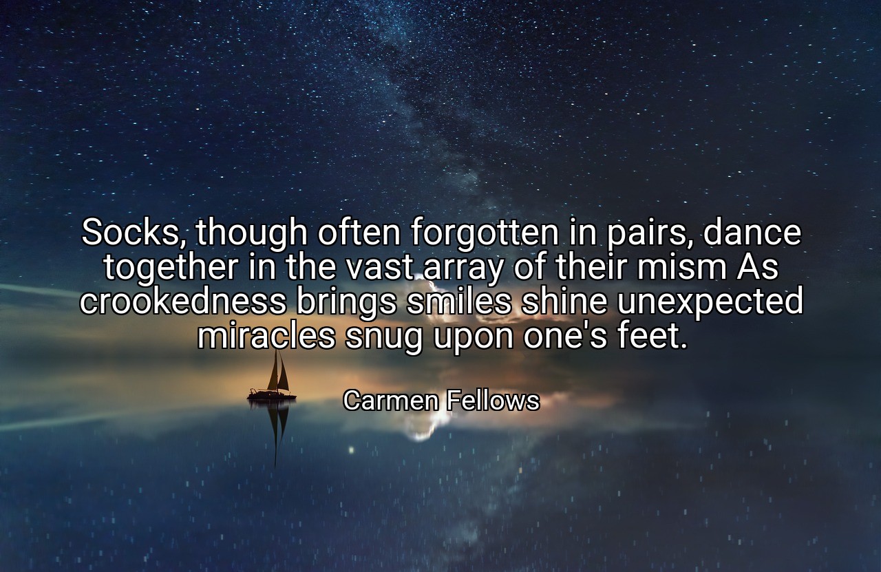 Socks, though often forgotten in pairs, dance together in the vast array of their mism As crookedness brings smiles shine unexpected miracles snug upon one's feet. - Carmen Fellows